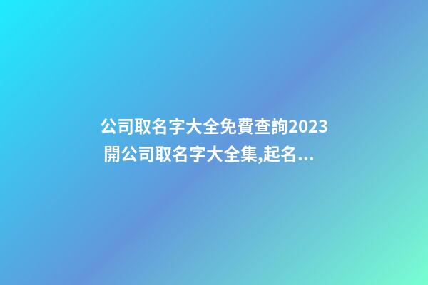 公司取名字大全免費查詢2023 開公司取名字大全集,起名之家